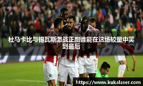 xc体育杜马卡比与锡瓦斯激战正酣谁能在这场较量中笑到最后